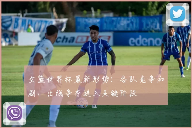 女篮世界杯最新形势：各队竞争加剧，出线争夺进入关键阶段