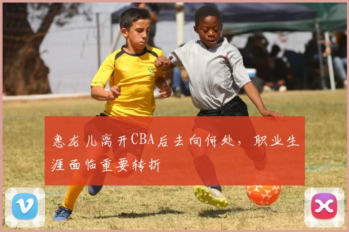 惠龙儿离开CBA后去向何处，职业生涯面临重要转折