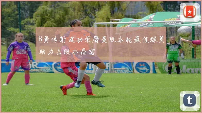 B费传射建功荣膺曼联本轮最佳球员助力击败水晶宫