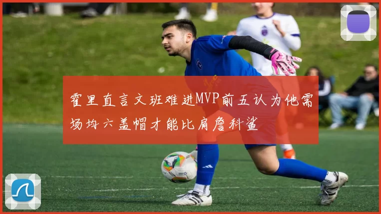 霍里直言文班难进MVP前五认为他需场均六盖帽才能比肩詹科鲨