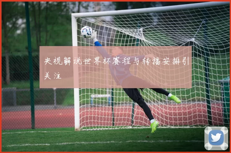 央视解说世界杯赛程与转播安排引关注