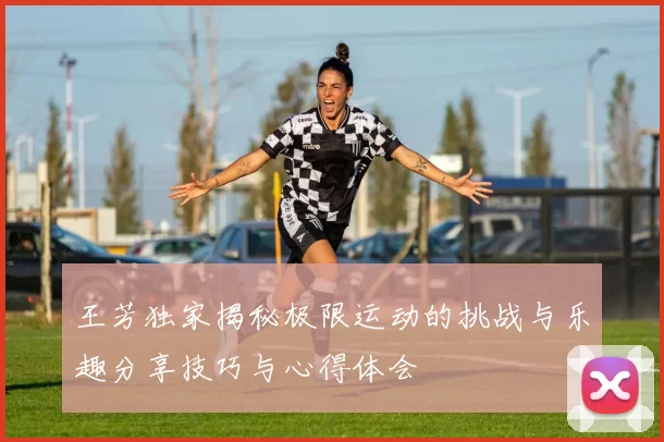 王芳独家揭秘极限运动的挑战与乐趣分享技巧与心得体会