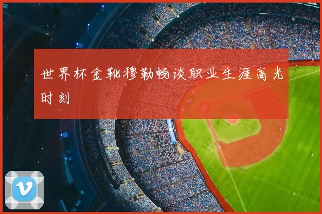 世界杯金靴穆勒畅谈职业生涯高光时刻