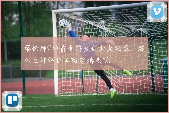 蔡徐坤CBA首秀得分创新秀纪录，球队主帅评价其防守端表现