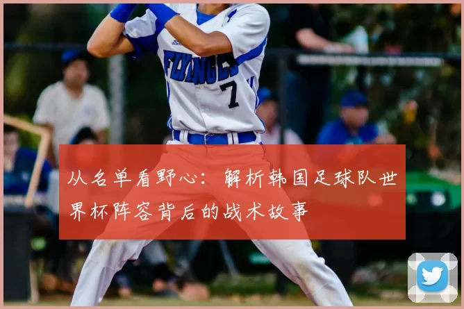 从名单看野心：解析韩国足球队世界杯阵容背后的战术故事