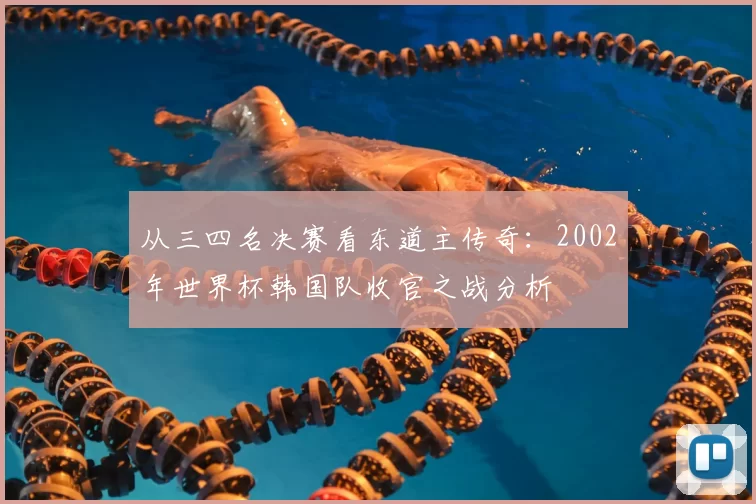 从三四名决赛看东道主传奇:2002年世界杯韩国队收官之战分析