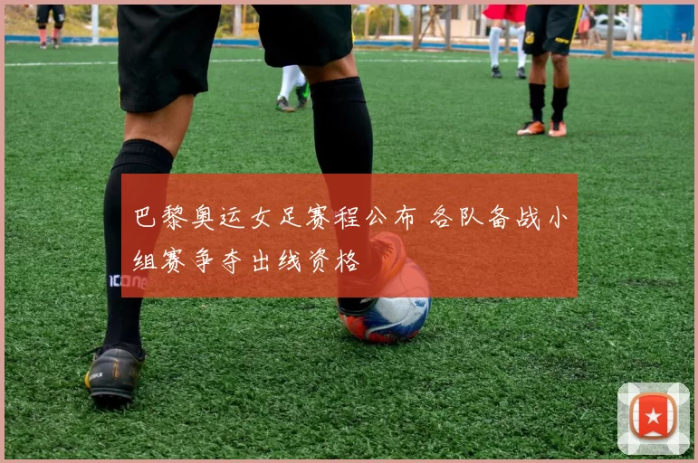 巴黎奥运女足赛程公布 各队备战小组赛争夺出线资格