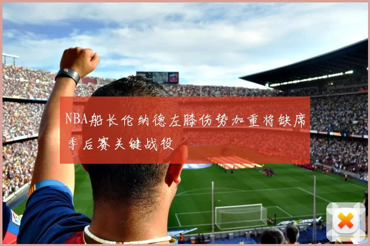 NBA船长伦纳德左膝伤势加重将缺席季后赛关键战役