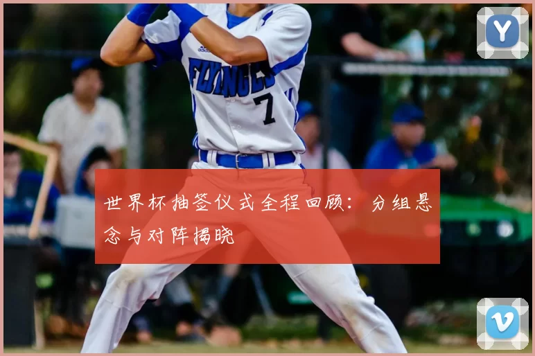 世界杯抽签仪式全程回顾:分组悬念与对阵揭晓