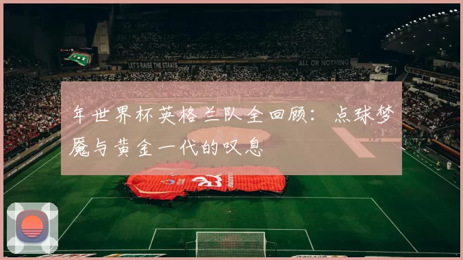 年世界杯英格兰队全回顾:点球梦魇与黄金一代的叹息