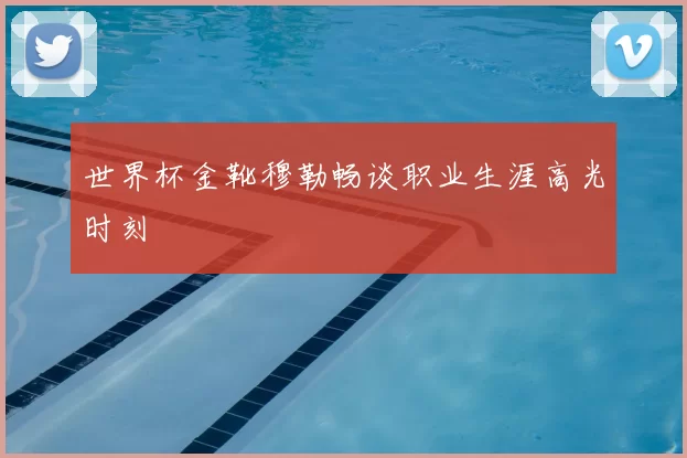 世界杯金靴穆勒畅谈职业生涯高光时刻