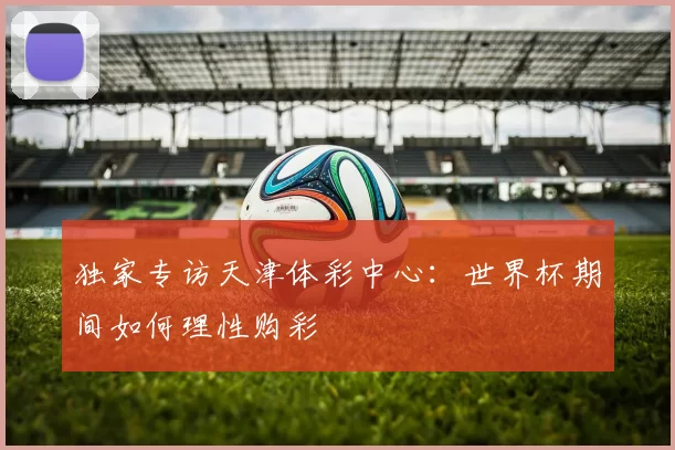 独家专访天津体彩中心：世界杯期间如何理性购彩