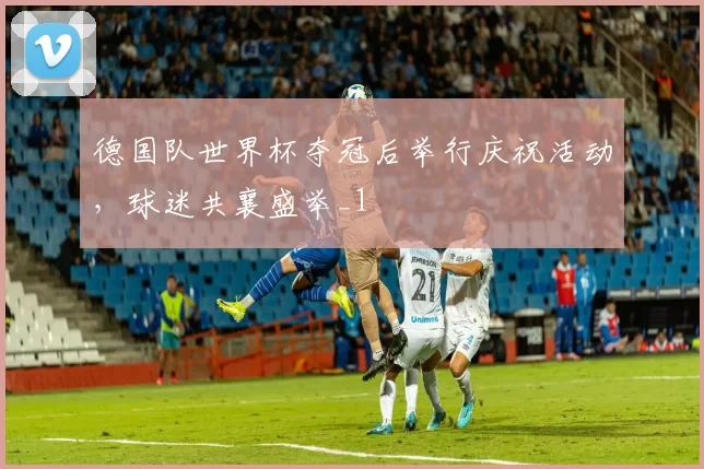 德国队世界杯夺冠后举行庆祝活动，球迷共襄盛举_1