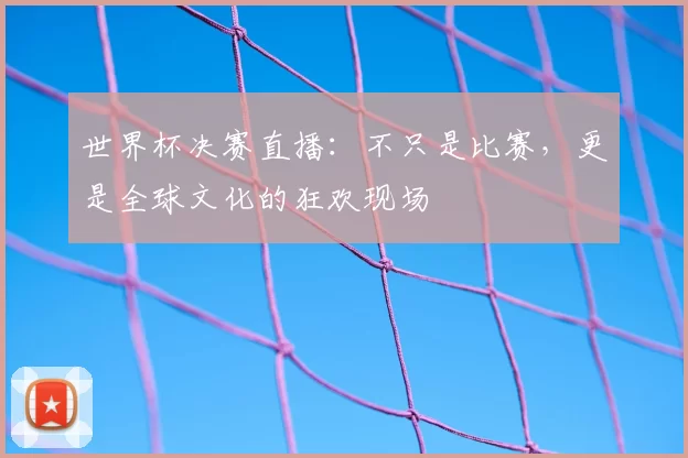 世界杯决赛直播:不只是比赛,更是全球文化的狂欢现场