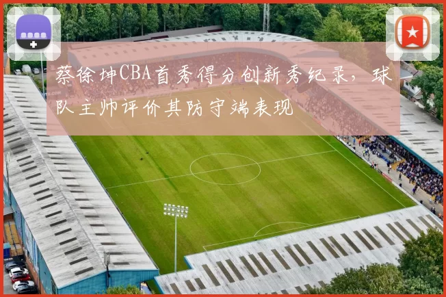 蔡徐坤CBA首秀得分创新秀纪录，球队主帅评价其防守端表现