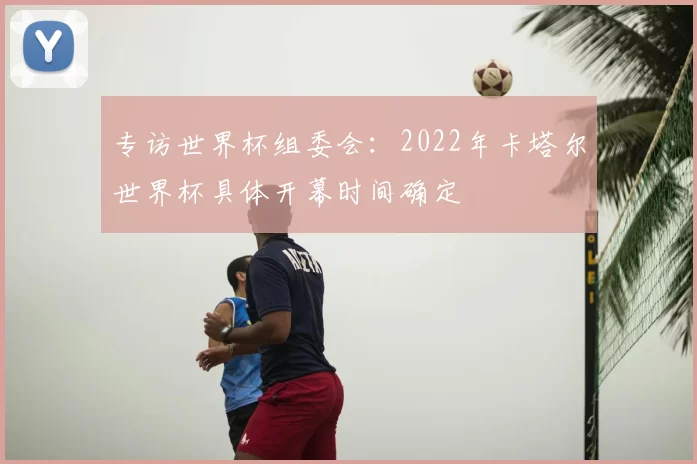 专访世界杯组委会：2022年卡塔尔世界杯具体开幕时间确定