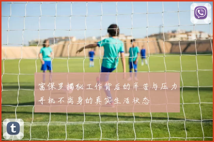 富保罗揭秘工作背后的辛苦与压力手机不离身的真实生活状态