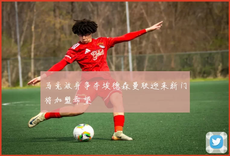 马竞放弃争夺埃德森曼联迎来新门将加盟希望