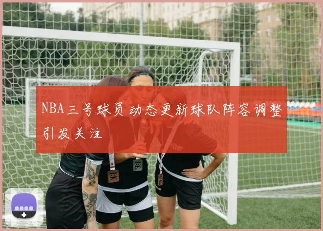 NBA三号球员动态更新球队阵容调整引发关注