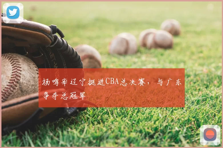 杨鸣率辽宁挺进CBA总决赛，与广东争夺总冠军