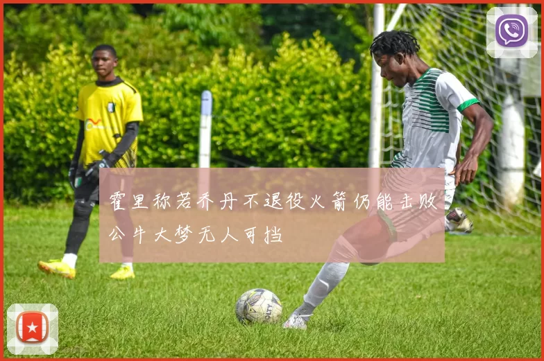 霍里称若乔丹不退役火箭仍能击败公牛大梦无人可挡