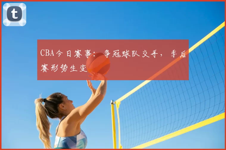 CBA今日赛事：争冠球队交手，季后赛形势生变