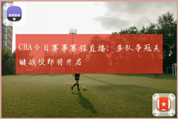 CBA今日赛事赛程直播：多队争冠关键战役即将开启