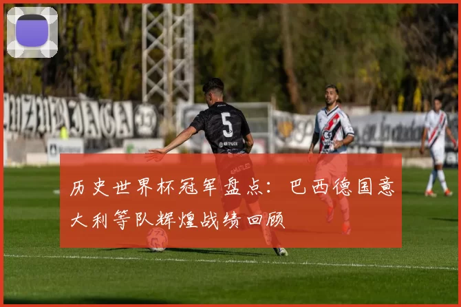 历史世界杯冠军盘点：巴西德国意大利等队辉煌战绩回顾