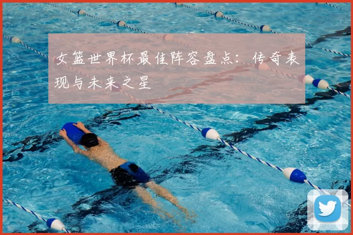 女篮世界杯最佳阵容盘点:传奇表现与未来之星