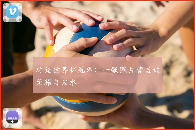 对话世界杯冠军：一张照片背后的荣耀与泪水