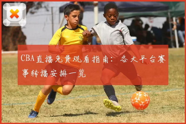 CBA直播免费观看指南：各大平台赛事转播安排一览