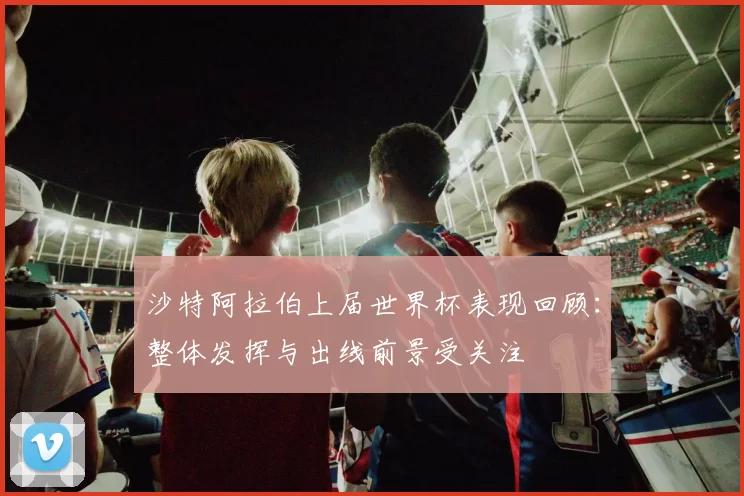 沙特阿拉伯上届世界杯表现回顾:整体发挥与出线前景受关注