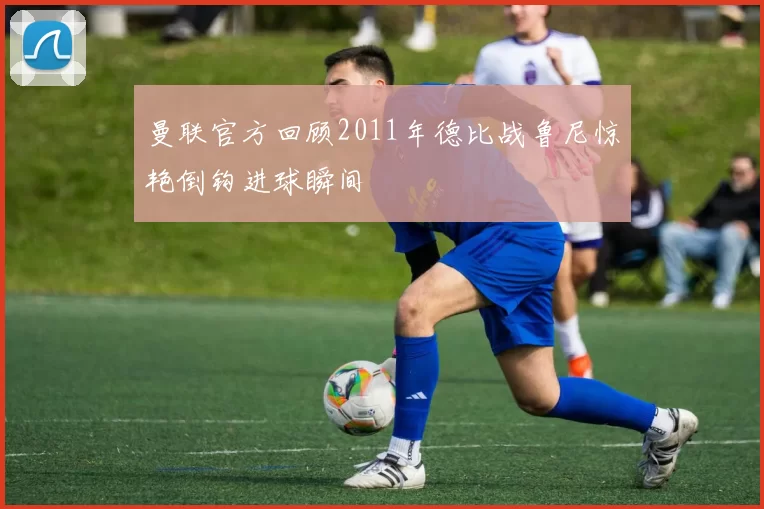 曼联官方回顾2011年德比战鲁尼惊艳倒钩进球瞬间