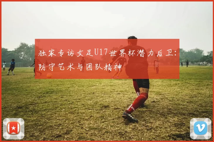 独家专访女足U17世界杯潜力后卫：防守艺术与团队精神