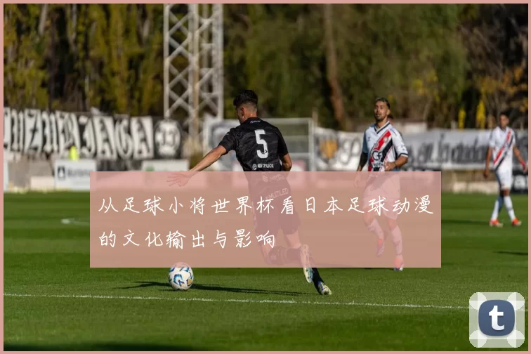 从足球小将世界杯看日本足球动漫的文化输出与影响