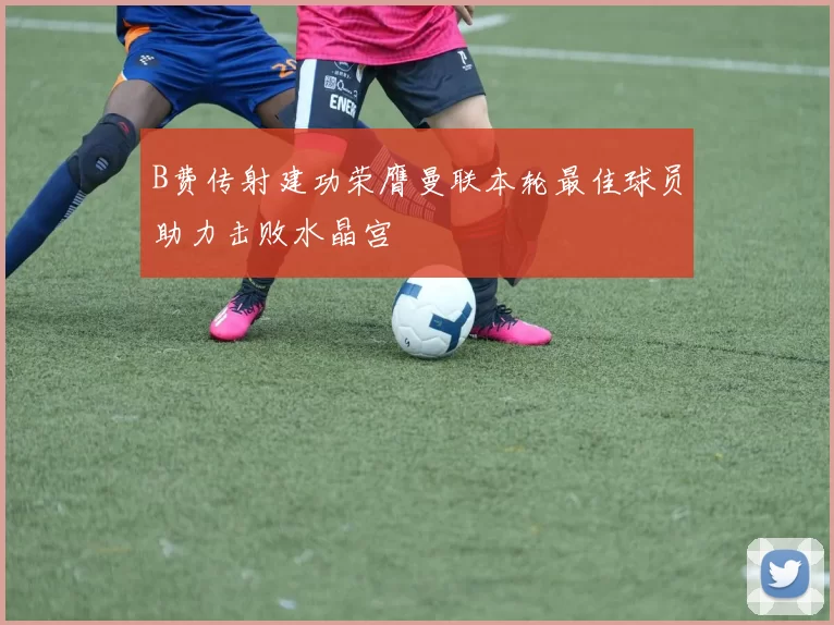 B费传射建功荣膺曼联本轮最佳球员助力击败水晶宫