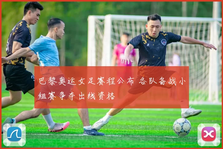 巴黎奥运女足赛程公布 各队备战小组赛争夺出线资格