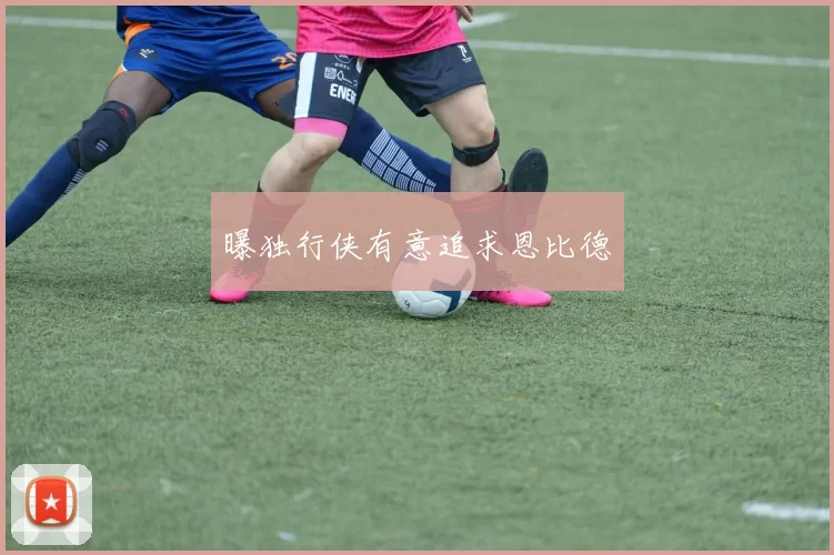 曝独行侠有意追求恩比德
