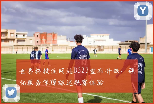 世界杯投注网站B323宣布升级，强化服务保障球迷观赛体验