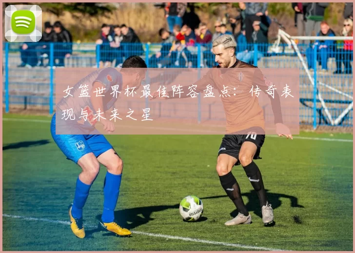 女篮世界杯最佳阵容盘点：传奇表现与未来之星