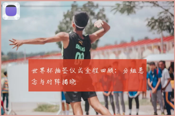 世界杯抽签仪式全程回顾：分组悬念与对阵揭晓