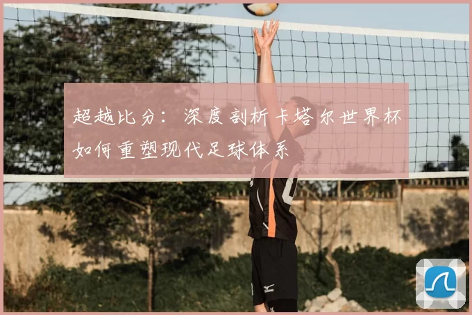 超越比分：深度剖析卡塔尔世界杯如何重塑现代足球体系