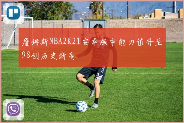 詹姆斯NBA2K21安卓版中能力值升至98创历史新高