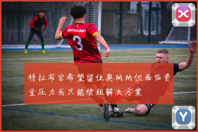 特拉布宗希望留住奥纳纳但面临资金压力或只能续租解决方案