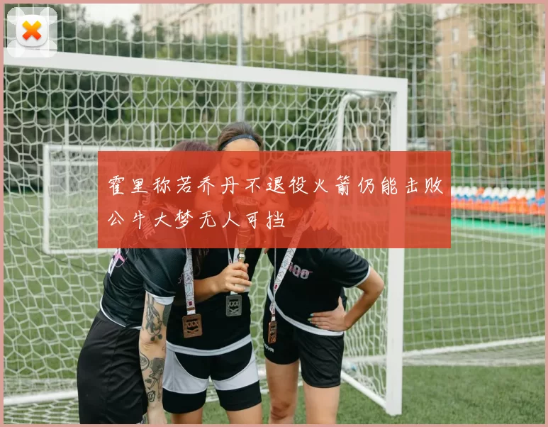 霍里称若乔丹不退役火箭仍能击败公牛大梦无人可挡