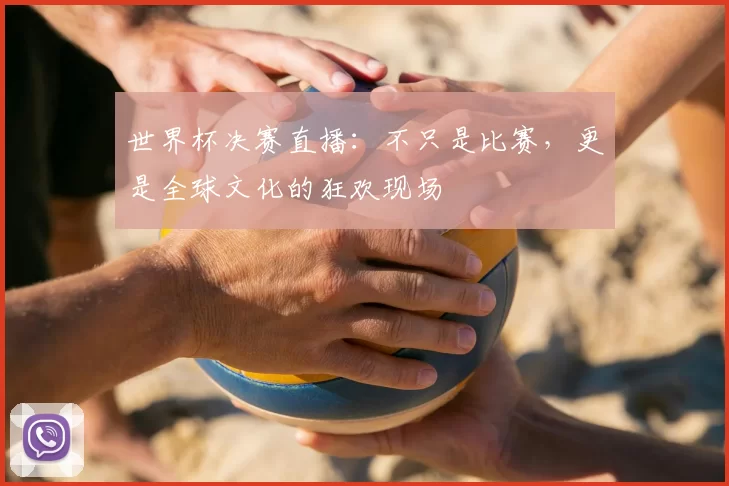 世界杯决赛直播：不只是比赛，更是全球文化的狂欢现场
