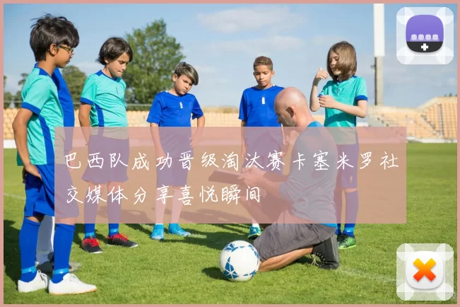 巴西队成功晋级淘汰赛卡塞米罗社交媒体分享喜悦瞬间