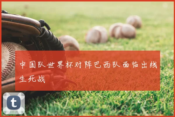 中国队世界杯对阵巴西队面临出线生死战