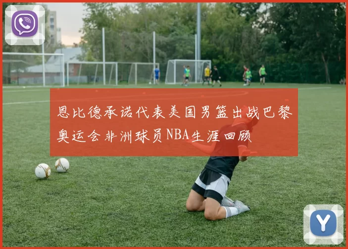 恩比德承诺代表美国男篮出战巴黎奥运会非洲球员NBA生涯回顾