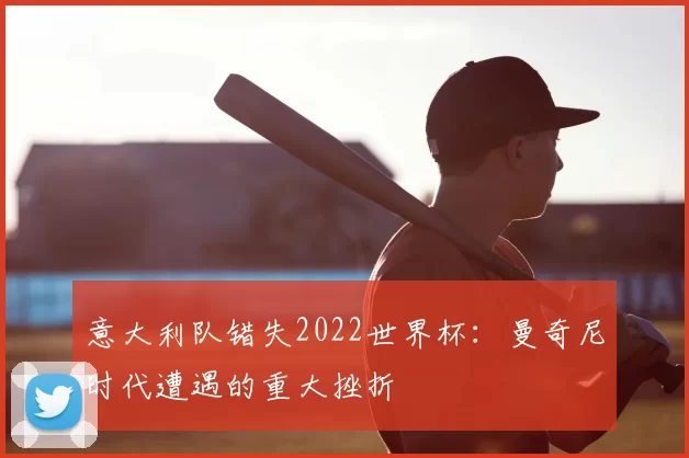 意大利队错失2022世界杯：曼奇尼时代遭遇的重大挫折
